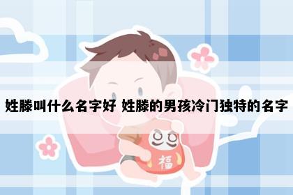 姓滕叫什么名字好 姓滕的男孩冷门独特的名字